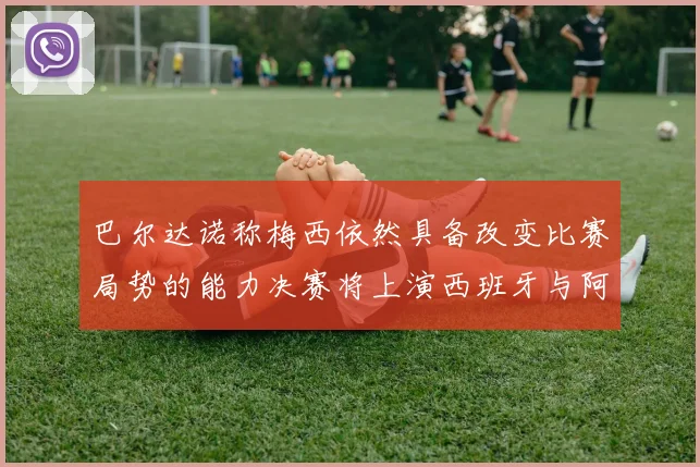 巴尔达诺称梅西依然具备改变比赛局势的能力决赛将上演西班牙与阿根廷对决