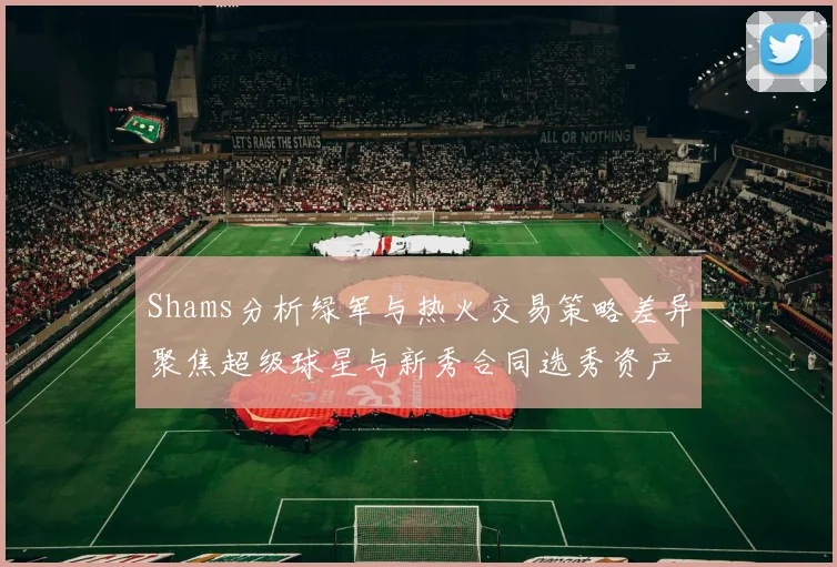 Shams分析绿军与热火交易策略差异聚焦超级球星与新秀合同选秀资产