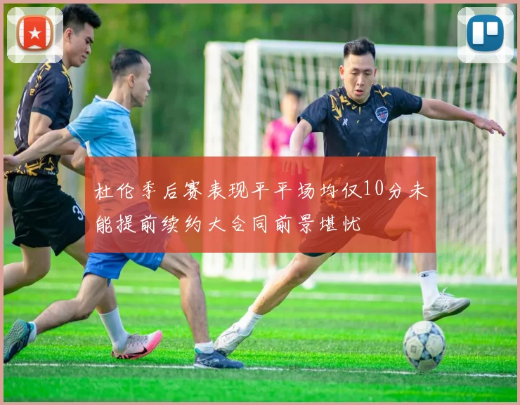 杜伦季后赛表现平平场均仅10分未能提前续约大合同前景堪忧