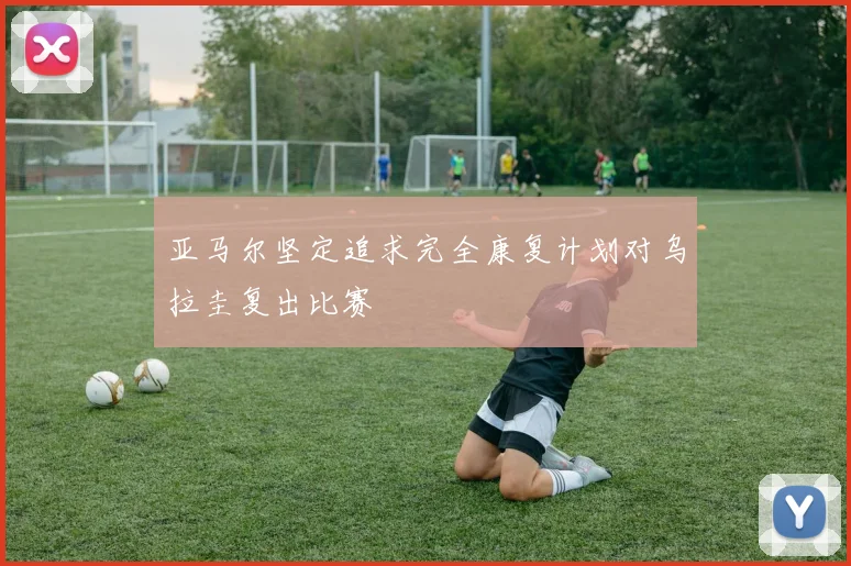 亚马尔坚定追求完全康复计划对乌拉圭复出比赛