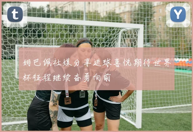 姆巴佩社媒分享进球喜悦期待世界杯征程继续奋勇向前