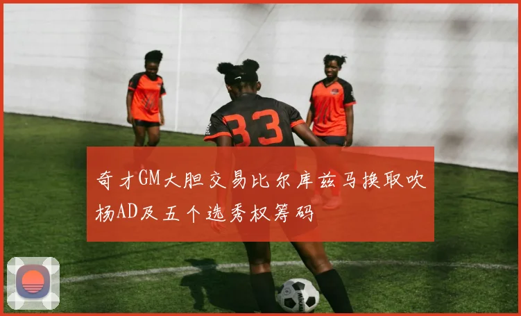 奇才GM大胆交易比尔库兹马换取吹杨AD及五个选秀权筹码