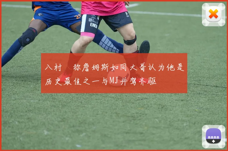 八村塁称詹姆斯如同大哥认为他是历史最佳之一与MJ并驾齐驱