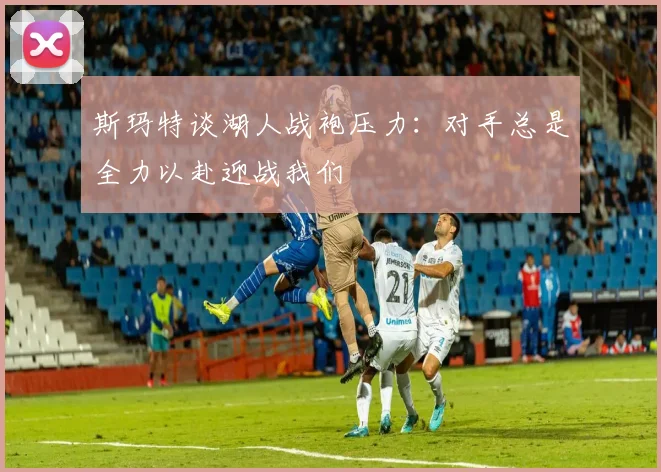 斯玛特谈湖人战袍压力：对手总是全力以赴迎战我们