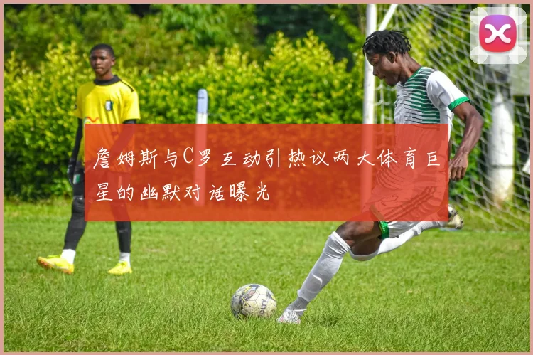 詹姆斯与C罗互动引热议两大体育巨星的幽默对话曝光