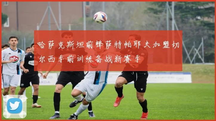 哈萨克斯坦前锋萨特帕耶夫加盟切尔西季前训练备战新赛季