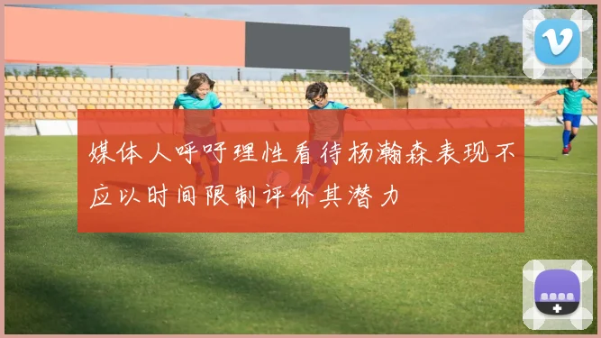媒体人呼吁理性看待杨瀚森表现不应以时间限制评价其潜力