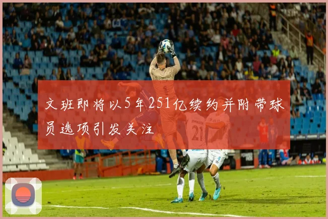 文班即将以5年251亿续约并附带球员选项引发关注