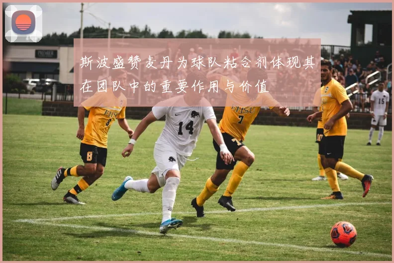 斯波盛赞麦丹为球队粘合剂体现其在团队中的重要作用与价值