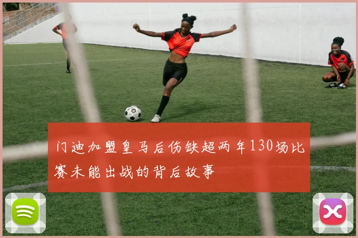 门迪加盟皇马后伤缺超两年130场比赛未能出战的背后故事