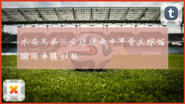 水花兄弟三分连连命中甲骨文球馆瞬间沸腾如潮