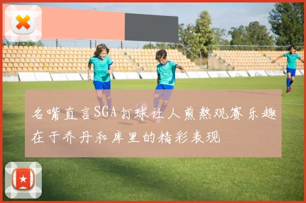 名嘴直言SGA打球让人煎熬观赛乐趣在于乔丹和库里的精彩表现