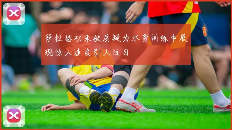 萨拉赫初来被质疑为水货训练中展现惊人速度引人注目