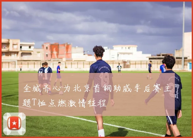 全城齐心为北京首钢助威季后赛主题T恤点燃激情征程