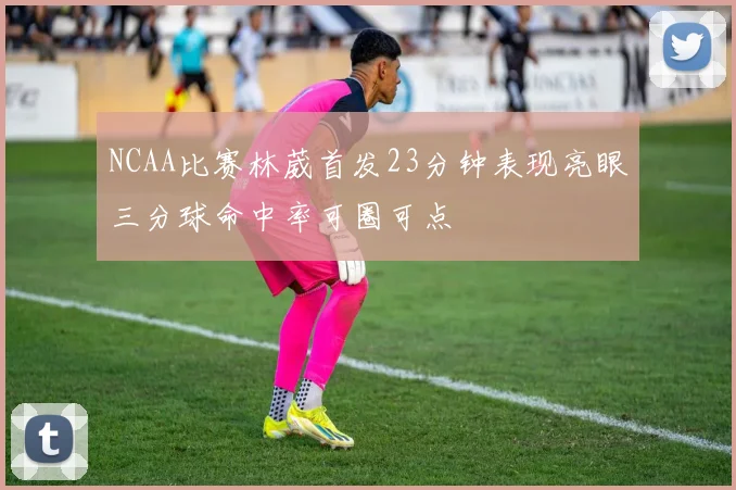 NCAA比赛林葳首发23分钟表现亮眼三分球命中率可圈可点