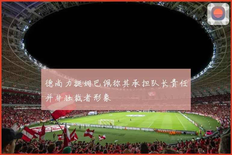 德尚力挺姆巴佩称其承担队长责任并非独裁者形象