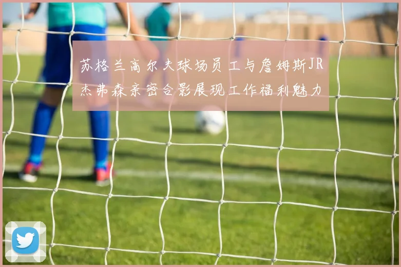 苏格兰高尔夫球场员工与詹姆斯JR杰弗森亲密合影展现工作福利魅力