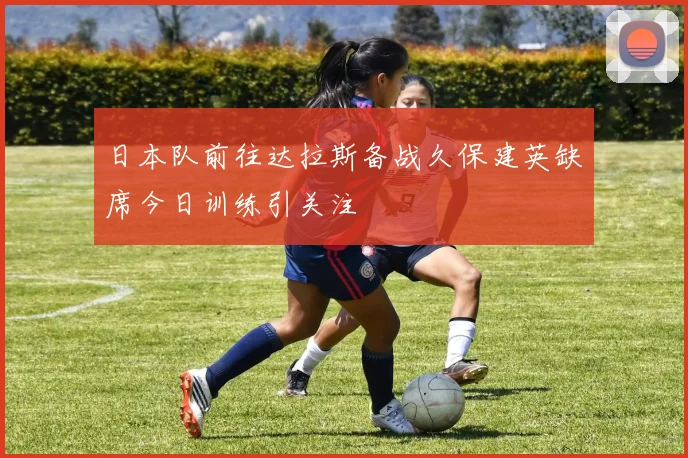 日本队前往达拉斯备战久保建英缺席今日训练引关注