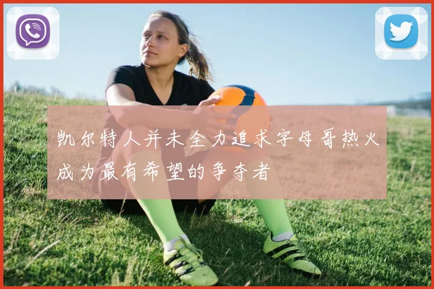 凯尔特人并未全力追求字母哥热火成为最有希望的争夺者