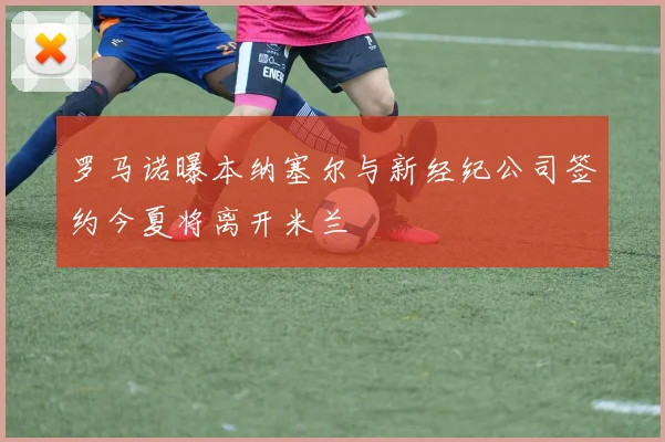 罗马诺曝本纳塞尔与新经纪公司签约今夏将离开米兰