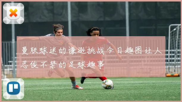 曼联球迷的谦逊挑战今日趣图让人忍俊不禁的足球趣事