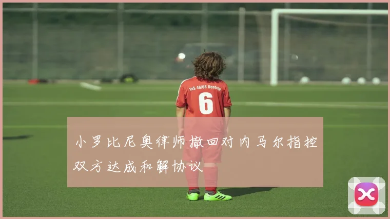 小罗比尼奥律师撤回对内马尔指控双方达成和解协议