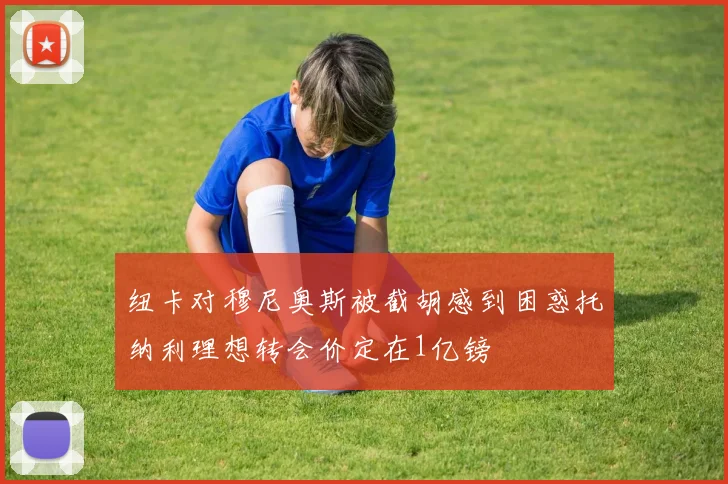 纽卡对穆尼奥斯被截胡感到困惑托纳利理想转会价定在1亿镑
