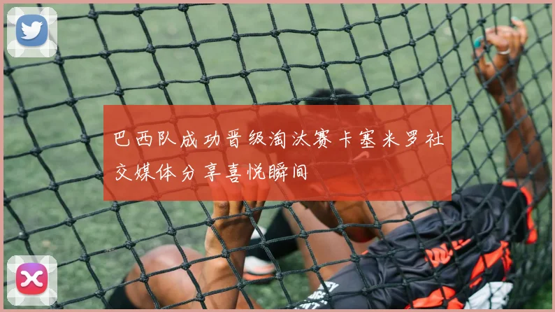 巴西队成功晋级淘汰赛卡塞米罗社交媒体分享喜悦瞬间