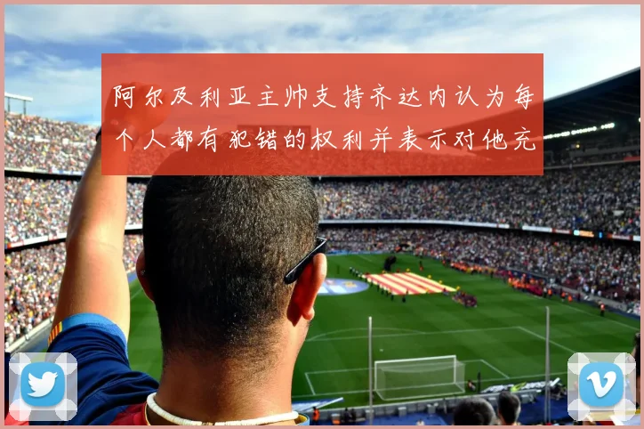 阿尔及利亚主帅支持齐达内认为每个人都有犯错的权利并表示对他充满信心